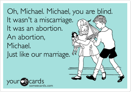 Oh, Michael. Michael, you are blind. It wasn't a miscarriage. 
It was an abortion. 
An abortion,
Michael. 
Just like our marriage.

