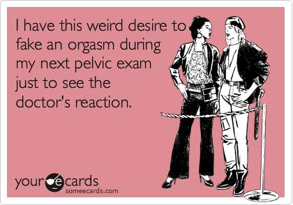 I have this weird desire to
fake an orgasm during
my next pelvic exam
just to see the
doctor's reaction.