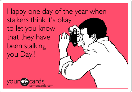 Happy one day of the year when stalkers think it's okay
to let you know
that they have
been stalking
you Day!!