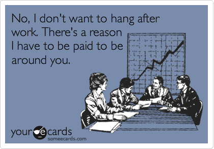 No, I don't want to hang after work. There's a reason
I have to be paid to be
around you.