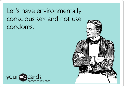Let's have environmentally conscious sex and not use
condoms.