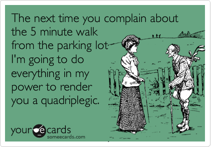 The next time you complain about the 5 minute walk
from the parking lot
I'm going to do
everything in my
power to render
you a quadriplegic.