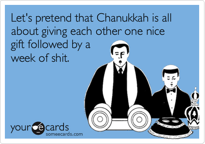 Let's pretend that Chanukkah is all about giving each other one nice gift followed by a
week of shit.