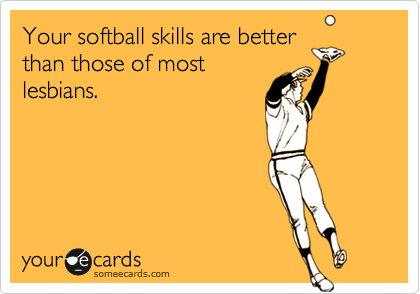 Your softball skills are betterthan those of mostlesbians.
