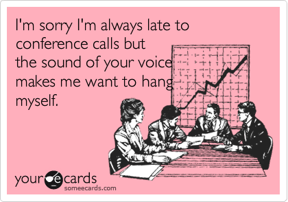 I'm sorry I'm always late to conference calls but
the sound of your voice 
makes me want to hang 
myself.
