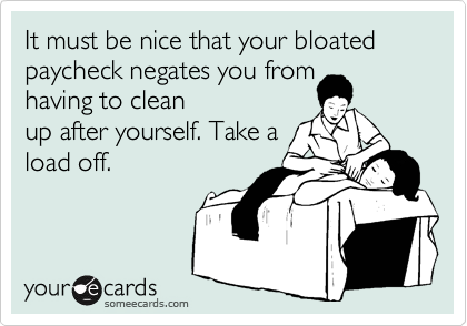 It must be nice that your bloated paycheck negates you from
having to clean
up after yourself. Take a
load off.
