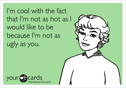 I'm cool with the fact
that I'm not as hot as I
would like to be
because I'm not as
ugly as you.  