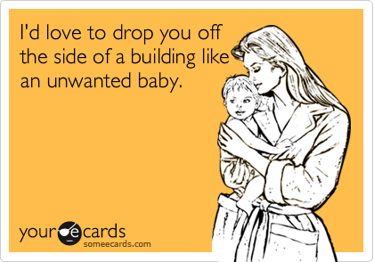 I'd love to drop you off
the side of a building like
an unwanted baby.