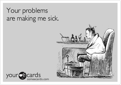 Your problems 
are making me sick.
