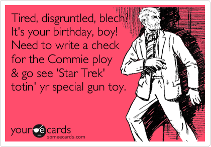 Tired, disgruntled, blech?
It's your birthday, boy!
Need to write a check
for the Commie ploy
& go see 'Star Trek'
totin' yr special gun toy.