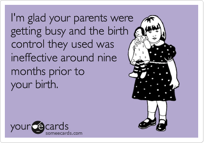 I'm glad your parents were 
getting busy and the birth 
control they used was 
ineffective around nine 
months prior to 
your birth.