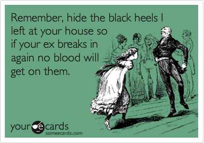 Remember, hide the black heels I left at your house so
if your ex breaks in
again no blood will
get on them. 