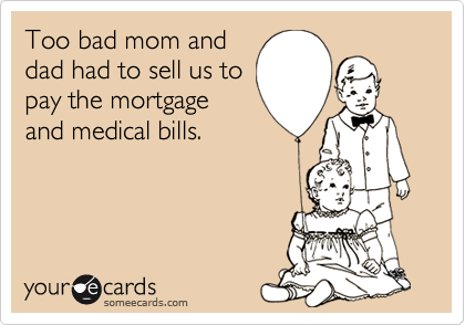 Too bad mom and
dad had to sell us to
pay the mortgage
and medical bills.