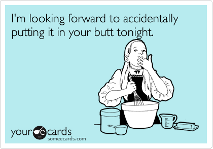 I'm looking forward to accidentally putting it in your butt tonight.