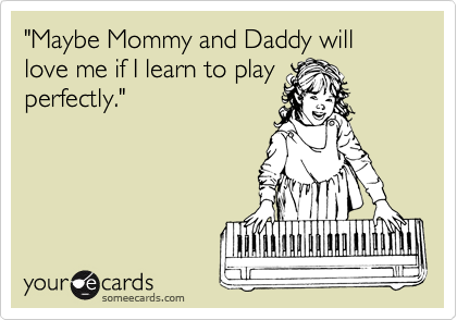 "Maybe Mommy and Daddy will love me if I learn to play
perfectly."