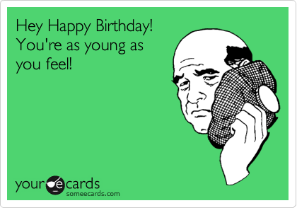 Hey Happy Birthday!
You're as young as
you feel!