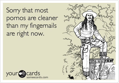 Sorry that most 
pornos are cleaner 
than my fingernails 
are right now.