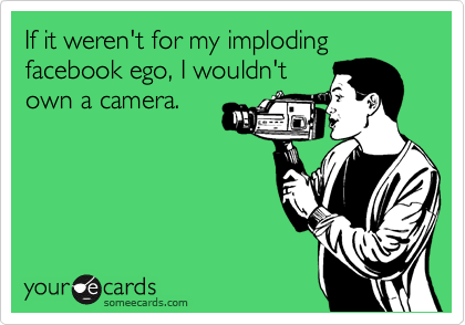 If it weren't for my imploding facebook ego, I wouldn't
own a camera.