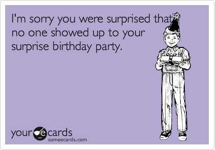 I'm sorry you were surprised thatno one showed up to yoursurprise birthday party.