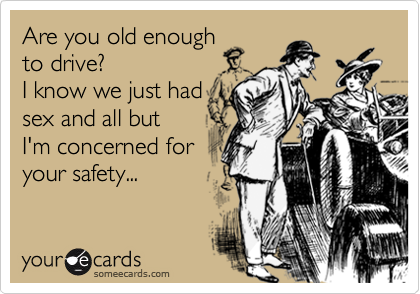 Are you old enough
to drive?
I know we just had
sex and all but 
I'm concerned for 
your safety...