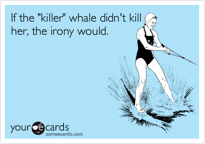 If the "killer" whale didn't kill
her, the irony would.