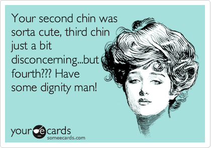 Your second chin was
sorta cute, third chin
just a bit
disconcerning...but
fourth??? Have
some dignity man!