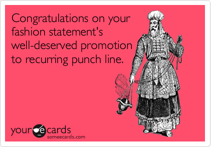 Congratulations on your 
fashion statement's
well-deserved promotion
to recurring punch line. 
