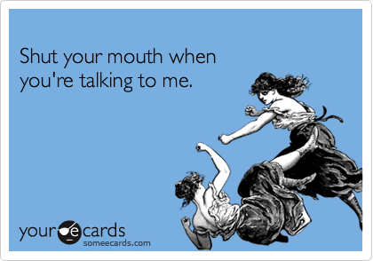 Shut your mouth when you're talking to me.
