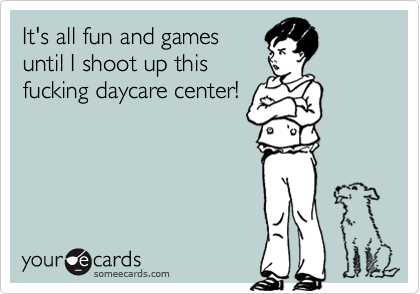 It's all fun and gamesuntil I shoot up thisfucking daycare center!