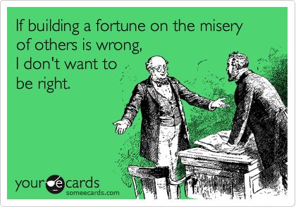 If building a fortune on the misery of others is wrong, I don't want to be right.