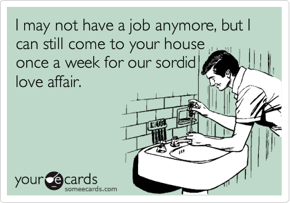 I may not have a job anymore, but I can still come to your house
once a week for our sordid
love affair.