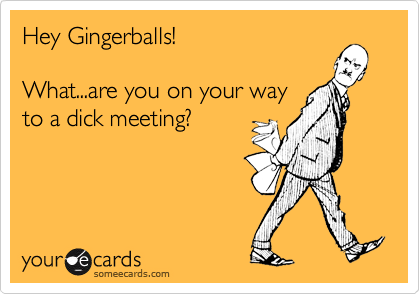 Hey Gingerballs!What...are you on your wayto a dick meeting?