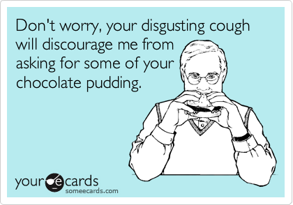 Don't worry, your disgusting cough will discourage me from
asking for some of your
chocolate pudding.