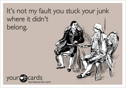 It's not my fault you stuck your junk where it didn't
belong.
