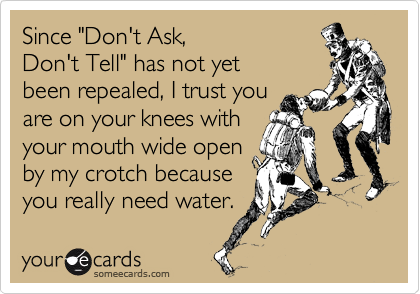 Since "Don't Ask,
Don't Tell" has not yet
been repealed, I trust you
are on your knees with
your mouth wide open
by my crotch because
you really need water.
