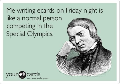 Me writing ecards on Friday night is like a normal person
competing in the
Special Olympics.