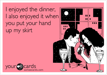 I enjoyed the dinner,
I also enjoyed it when 
you put your hand 
up my skirt 