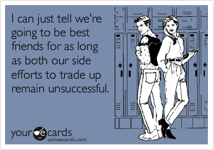 I can just tell we're
going to be best 
friends for as long 
as both our side
efforts to trade up
remain unsuccessful.