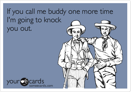 If you call me buddy one more time I'm going to knock
you out.