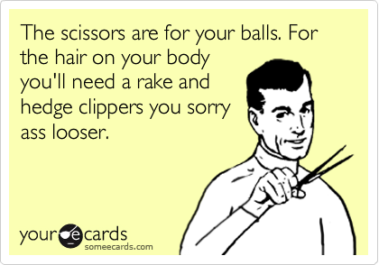 The scissors are for your balls. For the hair on your body
you'll need a rake and
hedge clippers you sorry
ass looser.