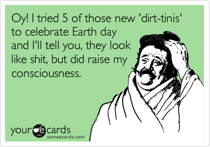 Oy! I tried 5 of those new 'dirt-tinis' to celebrate Earth day
and I'll tell you, they look
like shit, but did raise my
consciousness.
