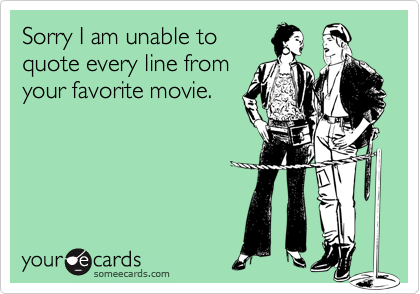 Sorry I am unable toquote every line fromyour favorite movie.