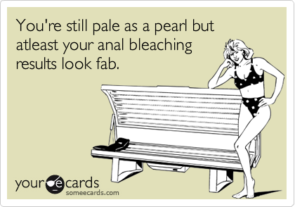 You're still pale as a pearl but atleast your anal bleaching
results look fab.