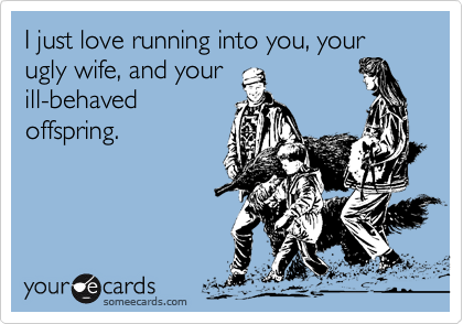 I just love running into you, your ugly wife, and your
ill-behaved
offspring.