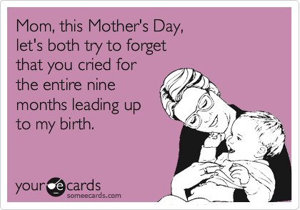 Mom, this Mother's Day, 
let's both try to forget 
that you cried for 
the entire nine
months leading up
to my birth.