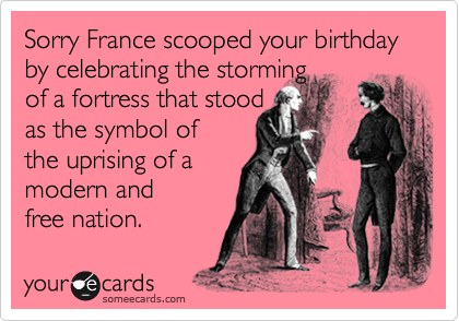 Sorry France scooped your birthday by celebrating the storming 
of a fortress that stood
as the symbol of
the uprising of a
modern and
free nation. 