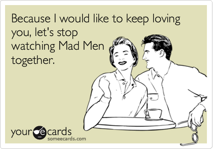 Because I would like to keep loving you, let's stop
watching Mad Men
together.