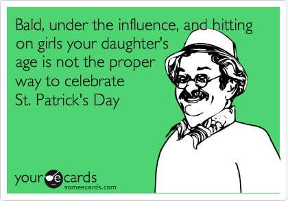 Bald, under the influence, and hitting on girls your daughter's
age is not the proper
way to celebrate
St. Patrick's Day