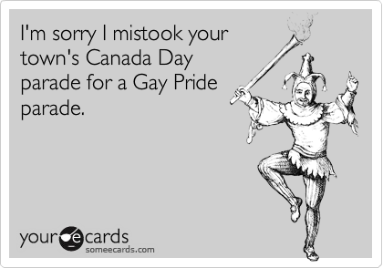 I'm sorry I mistook your
town's Canada Day
parade for a Gay Pride
parade.