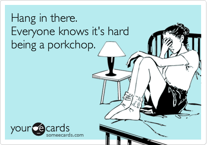 Hang in there. Everyone knows it's hard being a porkchop.